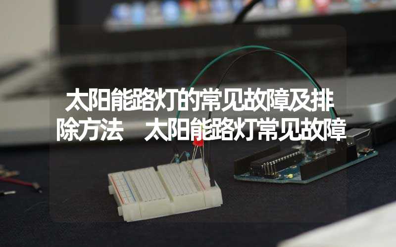 太阳能路灯的常见故障及排除方法 太阳能路灯常见故障